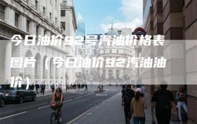 今日油价92号汽油价格表图片（今日油价92汽油油价）