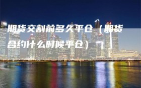 期货交割前多久平仓（期货合约什么时候平仓）