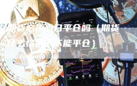 期货必须当日平仓吗（期货什么情况下不能平仓）
