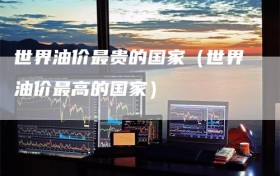 世界油价最贵的国家（世界油价最高的国家）
