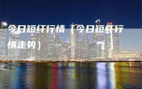 今日短纤行情（今日短纤行情走势）