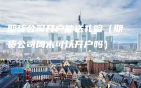 期货公司开户能送礼嘛（期货公司周末可以开户吗）