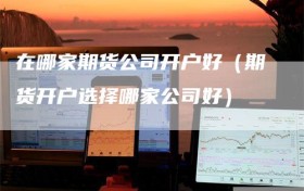 在哪家期货公司开户好（期货开户选择哪家公司好）