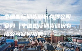中国国际期货股份有限公司官网（中国国际期货股份有限公司官网招聘）