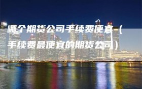 哪个期货公司手续费便宜（手续费最便宜的期货公司）