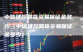 中信建投期货交易保证金多少（中信建投期货交易保证金多少）