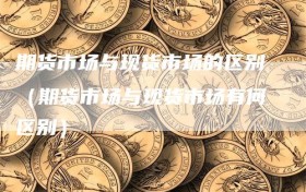 期货市场与现货市场的区别（期货市场与现货市场有何区别）