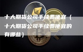 十大期货公司手续费便宜（十大期货公司手续费便宜的有哪些）
