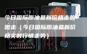 今日国际原油最新价格走势图走（今日国际原油最新价格实时行情走势）