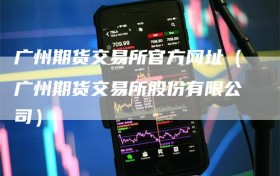 广州期货交易所官方网址（广州期货交易所股份有限公司）