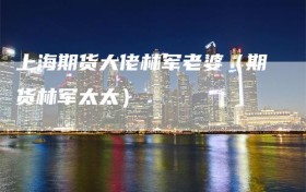上海期货大佬林军老婆（期货林军太太）