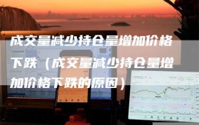 成交量减少持仓量增加价格下跌（成交量减少持仓量增加价格下跌的原因）
