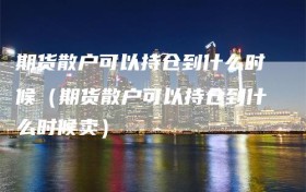 期货散户可以持仓到什么时候（期货散户可以持仓到什么时候卖）