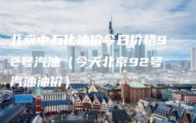 北京中石化油价今日价格92号汽油（今天北京92号汽油油价）