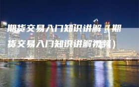 期货交易入门知识讲解（期货交易入门知识讲解视频）