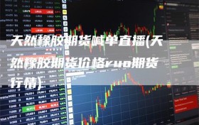 天然橡胶期货喊单直播(天然橡胶期货价格ruo期货行情)