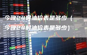 今晚24时油价表是多少（今晚24时油价表是多少）