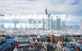 期货交割时基差多少合理（期货基差和价差）