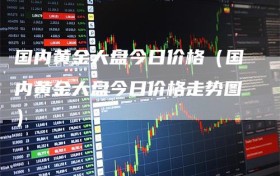 国内黄金大盘今日价格（国内黄金大盘今日价格走势图）