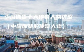 中国期货十大传奇人物访谈（中国期货的传奇人物）