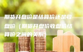 期货开盘价是结算价还是收盘价（期货开盘价收盘价结算价之间的关系）