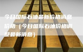 今日国际石油最新价格消息价格（今日国际石油价格调整最新消息）