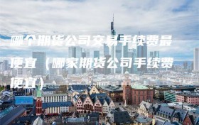 哪个期货公司交易手续费最便宜（哪家期货公司手续费便宜）