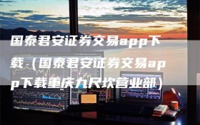 国泰君安证券交易app下载（国泰君安证券交易app下载重庆九尺坎营业部）