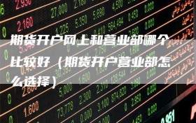期货开户网上和营业部哪个比较好（期货开户营业部怎么选择）