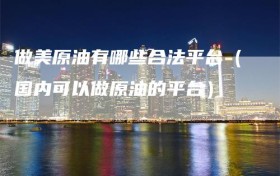 做美原油有哪些合法平台（国内可以做原油的平台）