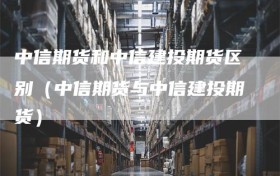 中信期货和中信建投期货区别（中信期货与中信建投期货）