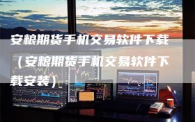 安粮期货手机交易软件下载（安粮期货手机交易软件下载安装）