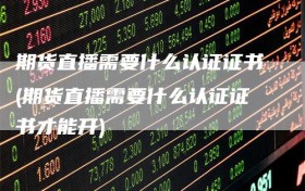 期货直播需要什么认证证书(期货直播需要什么认证证书才能开)