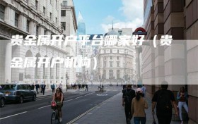 贵金属开户平台哪家好（贵金属开户机构）