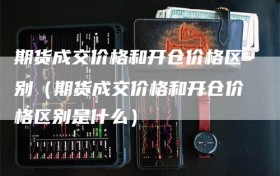 期货成交价格和开仓价格区别（期货成交价格和开仓价格区别是什么）