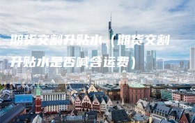 期货交割升贴水（期货交割升贴水是否喊含运费）