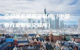 中国首家期货交易所（中国有几家期货交易所）