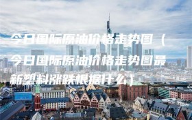 今日国际原油价格走势图（今日国际原油价格走势图最新塑料涨跌根据什么）