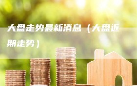 大盘走势最新消息（大盘近期走势）