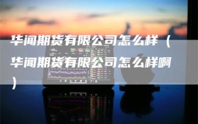 华闻期货有限公司怎么样（华闻期货有限公司怎么样啊）