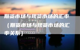 期货市场与现货市场的汇率（期货市场与现货市场的汇率关系）