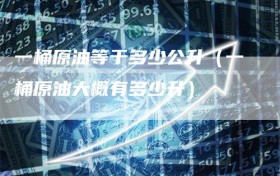 一桶原油等于多少公升（一桶原油大概有多少升）