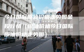 今日国际原油价格走势图金投行情（原油价格今日国际原油价格走势图）
