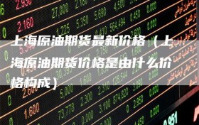 上海原油期货最新价格（上海原油期货价格是由什么价格构成）