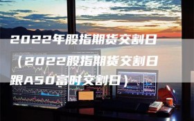 2022年股指期货交割日（2022股指期货交割日跟A50富时交割日）