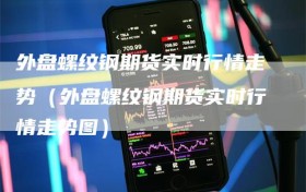 外盘螺纹钢期货实时行情走势（外盘螺纹钢期货实时行情走势图）