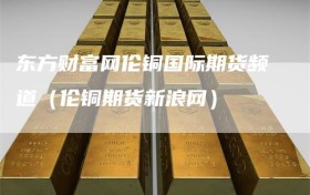 东方财富网伦铜国际期货频道（伦铜期货新浪网）