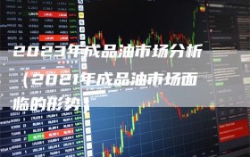 2023年成品油市场分析（2021年成品油市场面临的形势）