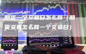 期货一个交易日怎么算（期货交易怎么算一个交易日）