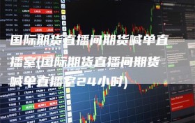 国际期货直播间期货喊单直播室(国际期货直播间期货喊单直播室24小时)